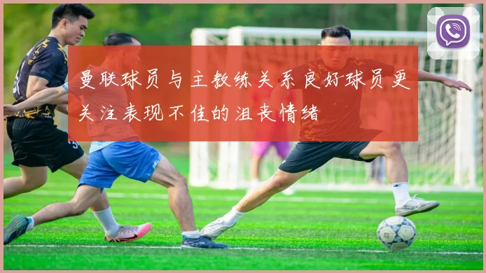 曼联球员与主教练关系良好球员更关注表现不佳的沮丧情绪