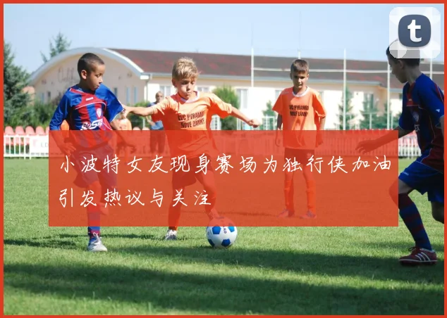 小波特女友现身赛场为独行侠加油引发热议与关注