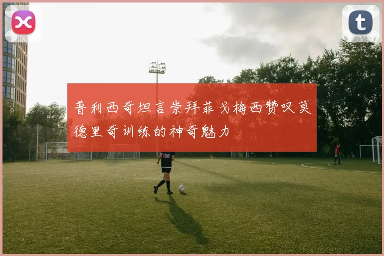 普利西奇坦言崇拜菲戈梅西赞叹莫德里奇训练的神奇魅力