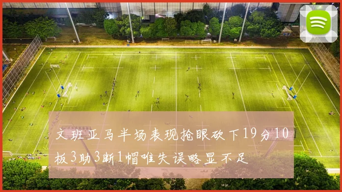 文班亚马半场表现抢眼砍下19分10板3助3断1帽唯失误略显不足