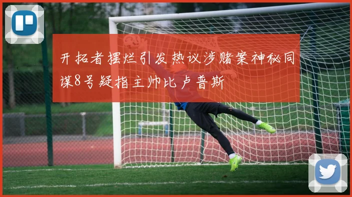 开拓者摆烂引发热议涉赌案神秘同谋8号疑指主帅比卢普斯