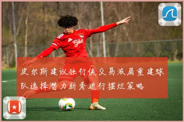 皮尔斯建议独行侠交易浓眉重建球队选择潜力新秀进行摆烂策略