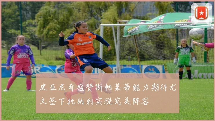 皮亚尼奇盛赞斯帕莱蒂能力期待尤文签下托纳利实现完美阵容