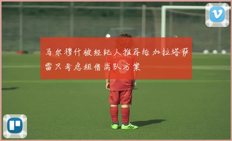 马尔穆什被经纪人推荐给加拉塔萨雷只考虑租借离队方案