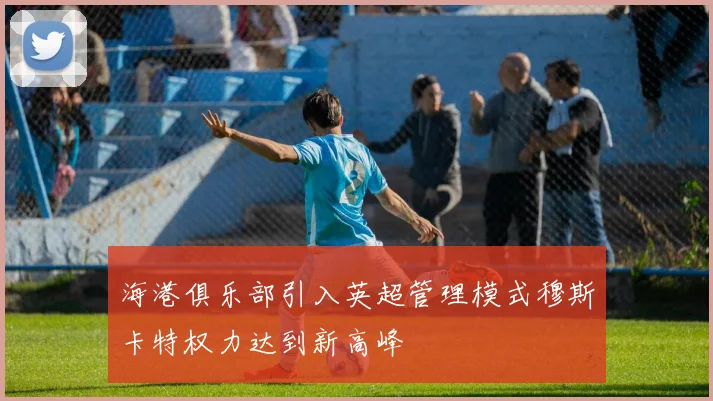 海港俱乐部引入英超管理模式穆斯卡特权力达到新高峰