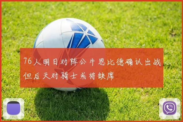 76人明日对阵公牛恩比德确认出战但后天对骑士或将缺席