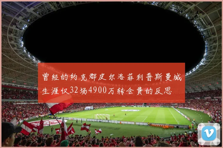 曾经的约克郡皮尔洛菲利普斯曼城生涯仅32场4900万转会费的反思