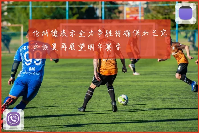 伦纳德表示全力争胜将确保加兰完全恢复再展望明年赛季