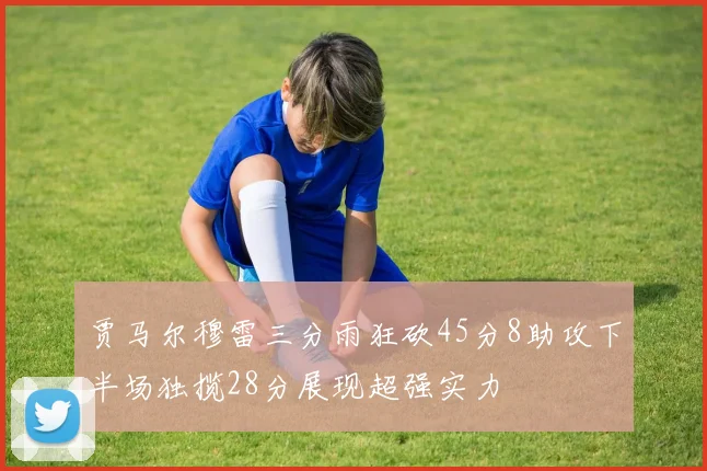 贾马尔穆雷三分雨狂砍45分8助攻下半场独揽28分展现超强实力