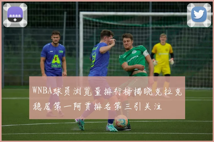 WNBA球员浏览量排行榜揭晓克拉克稳居第一阿贾排名第三引关注