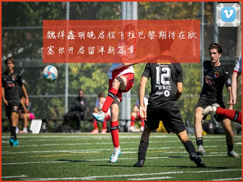 魏祥鑫明晚启程飞往巴黎期待在欧塞尔开启留洋新篇章
