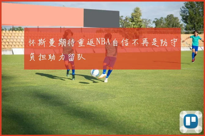 怀斯曼期待重返NBA自信不再是防守负担助力留队