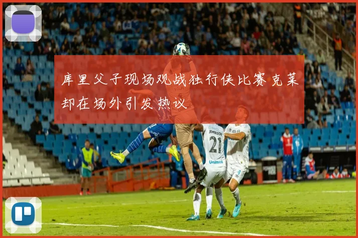库里父子现场观战独行侠比赛克莱却在场外引发热议