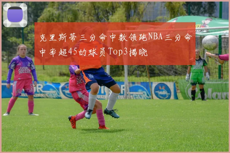 克里斯蒂三分命中数领跑NBA三分命中率超45的球员Top3揭晓
