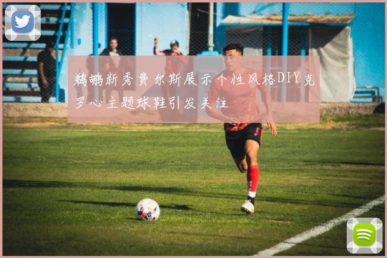 鹈鹕新秀费尔斯展示个性风格DIY克罗心主题球鞋引发关注