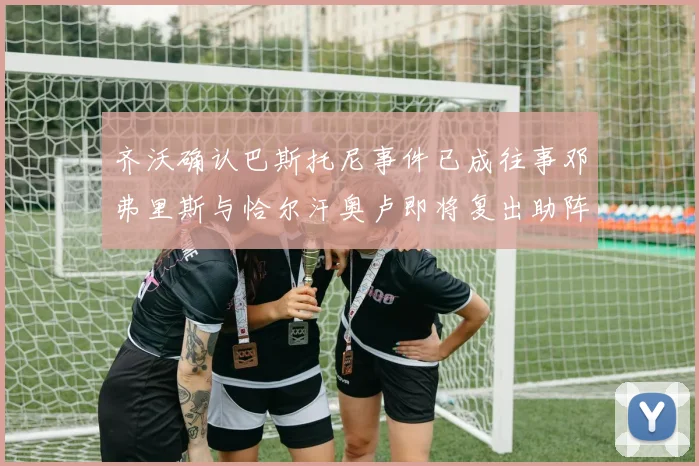 齐沃确认巴斯托尼事件已成往事邓弗里斯与恰尔汗奥卢即将复出助阵