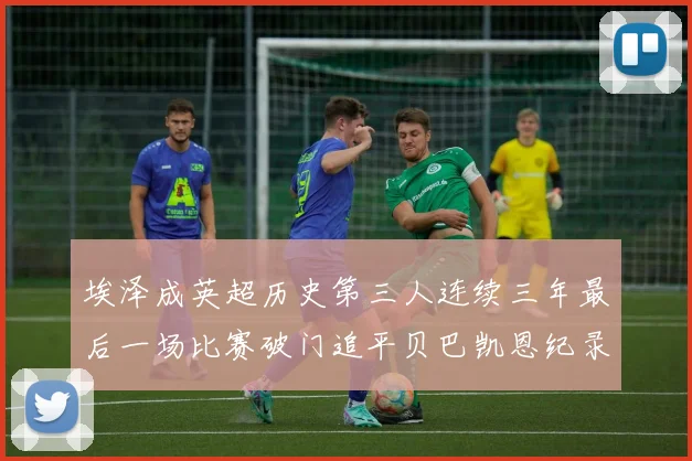 埃泽成英超历史第三人连续三年最后一场比赛破门追平贝巴凯恩纪录