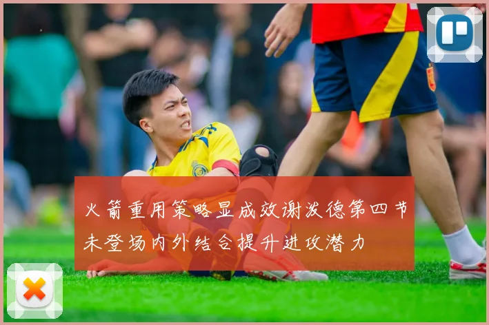火箭重用策略显成效谢泼德第四节未登场内外结合提升进攻潜力