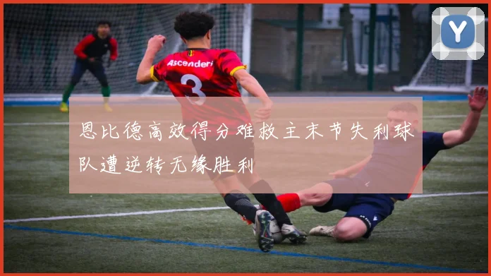 恩比德高效得分难救主末节失利球队遭逆转无缘胜利
