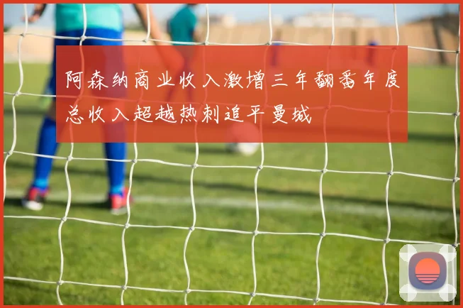 阿森纳商业收入激增三年翻番年度总收入超越热刺追平曼城