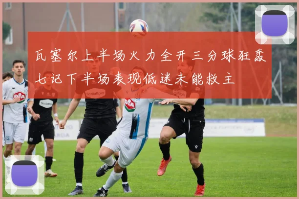 瓦塞尔上半场火力全开三分球狂轰七记下半场表现低迷未能救主
