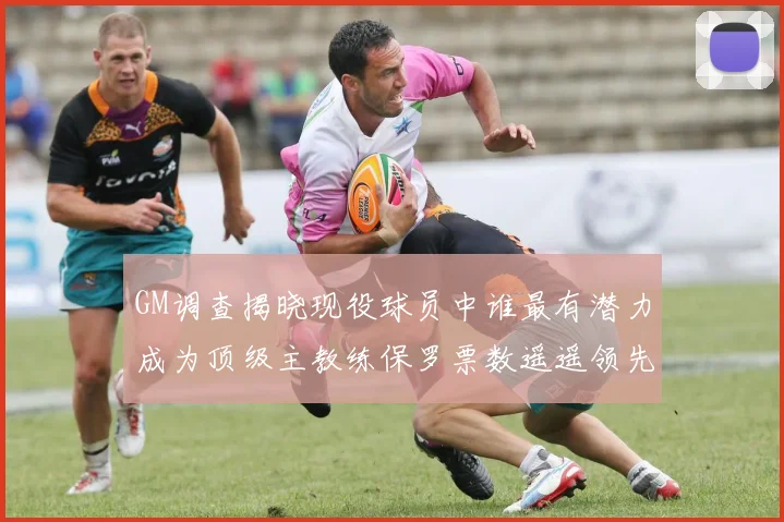 GM调查揭晓现役球员中谁最有潜力成为顶级主教练保罗票数遥遥领先