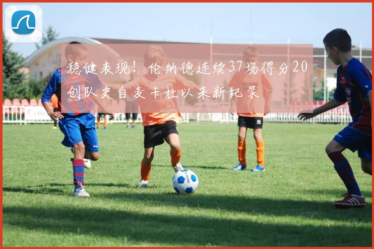 稳健表现！伦纳德连续37场得分20创队史自麦卡杜以来新纪录