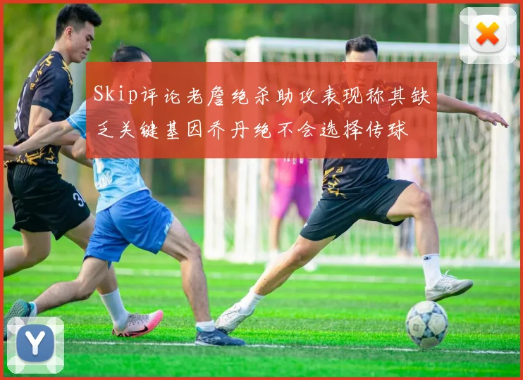 Skip评论老詹绝杀助攻表现称其缺乏关键基因乔丹绝不会选择传球