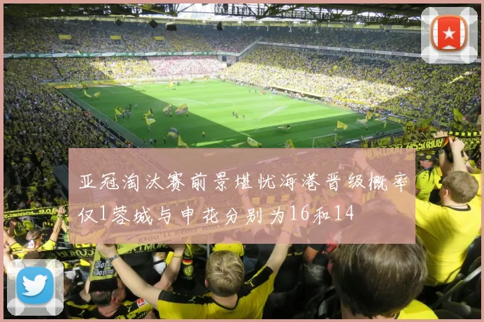 亚冠淘汰赛前景堪忧海港晋级概率仅1蓉城与申花分别为16和14